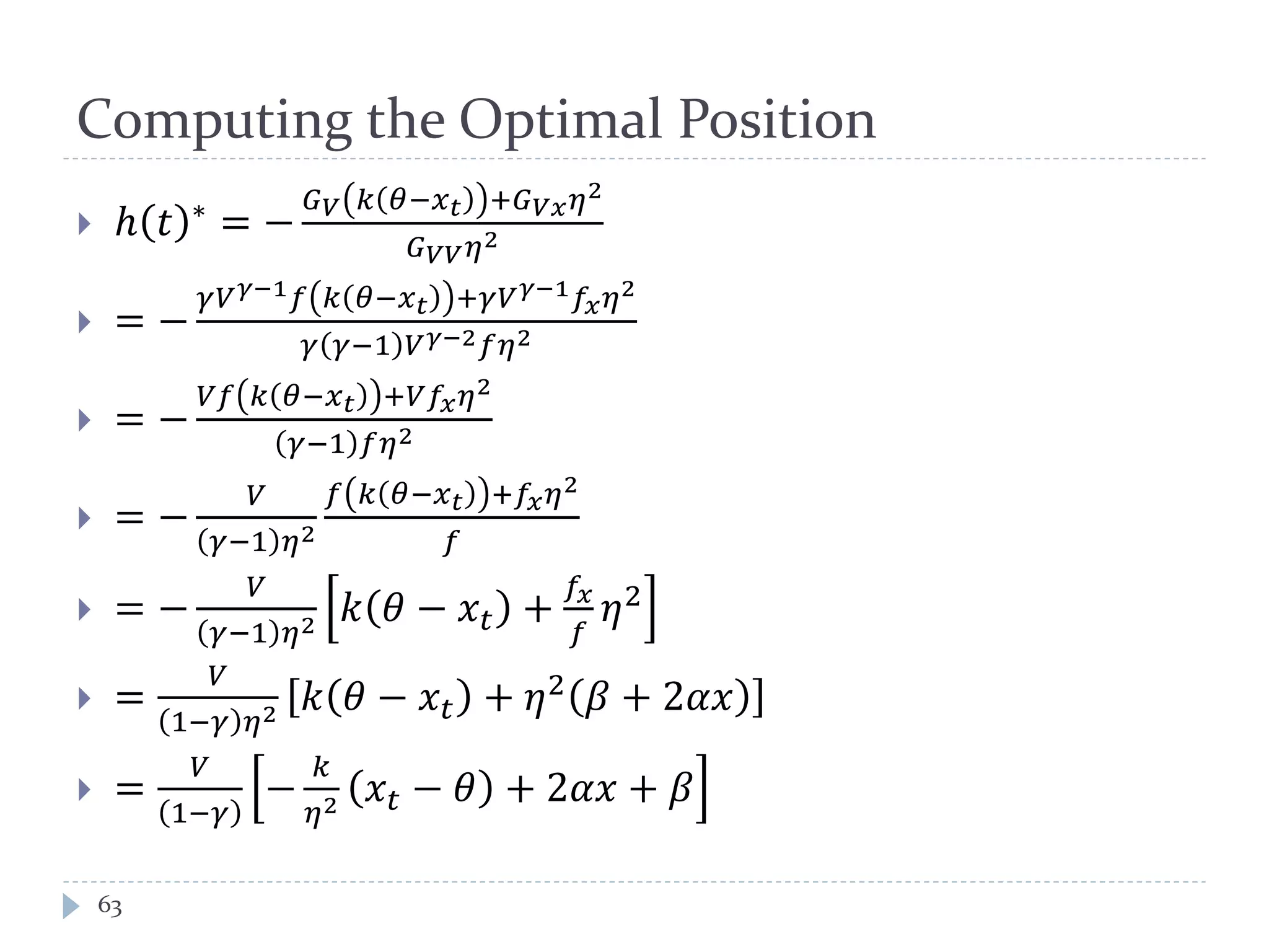 Computing the Optimal Position
 ℎ 𝑡 ∗ = −
𝐺 𝑉 𝑘 𝜃−𝑥 𝑡 +𝐺 𝑉𝑥 𝜂2
𝐺 𝑉𝑉 𝜂2
 = −
𝛾𝑉 𝛾−1 𝑓 𝑘 𝜃−𝑥 𝑡 +𝛾𝑉 𝛾−1 𝑓𝑥 𝜂2
𝛾 𝛾−1 𝑉 𝛾−2 𝑓𝜂2
 = −
𝑉𝑓 𝑘 𝜃−𝑥 𝑡 +𝑉𝑓𝑥 𝜂2
𝛾−1 𝑓𝜂2
 = −
𝑉
𝛾−1 𝜂2
𝑓 𝑘 𝜃−𝑥 𝑡 +𝑓𝑥 𝜂2
𝑓
 = −
𝑉
𝛾−1 𝜂2 𝑘 𝜃 − 𝑥𝑡 +
𝑓𝑥
𝑓
𝜂2
 =
𝑉
1−𝛾 𝜂2 𝑘 𝜃 − 𝑥𝑡 + 𝜂2 𝛽 + 2𝛼𝑥
 =
𝑉
1−𝛾
−
𝑘
𝜂2 𝑥𝑡 − 𝜃 + 2𝛼𝑥 + 𝛽
63
 
