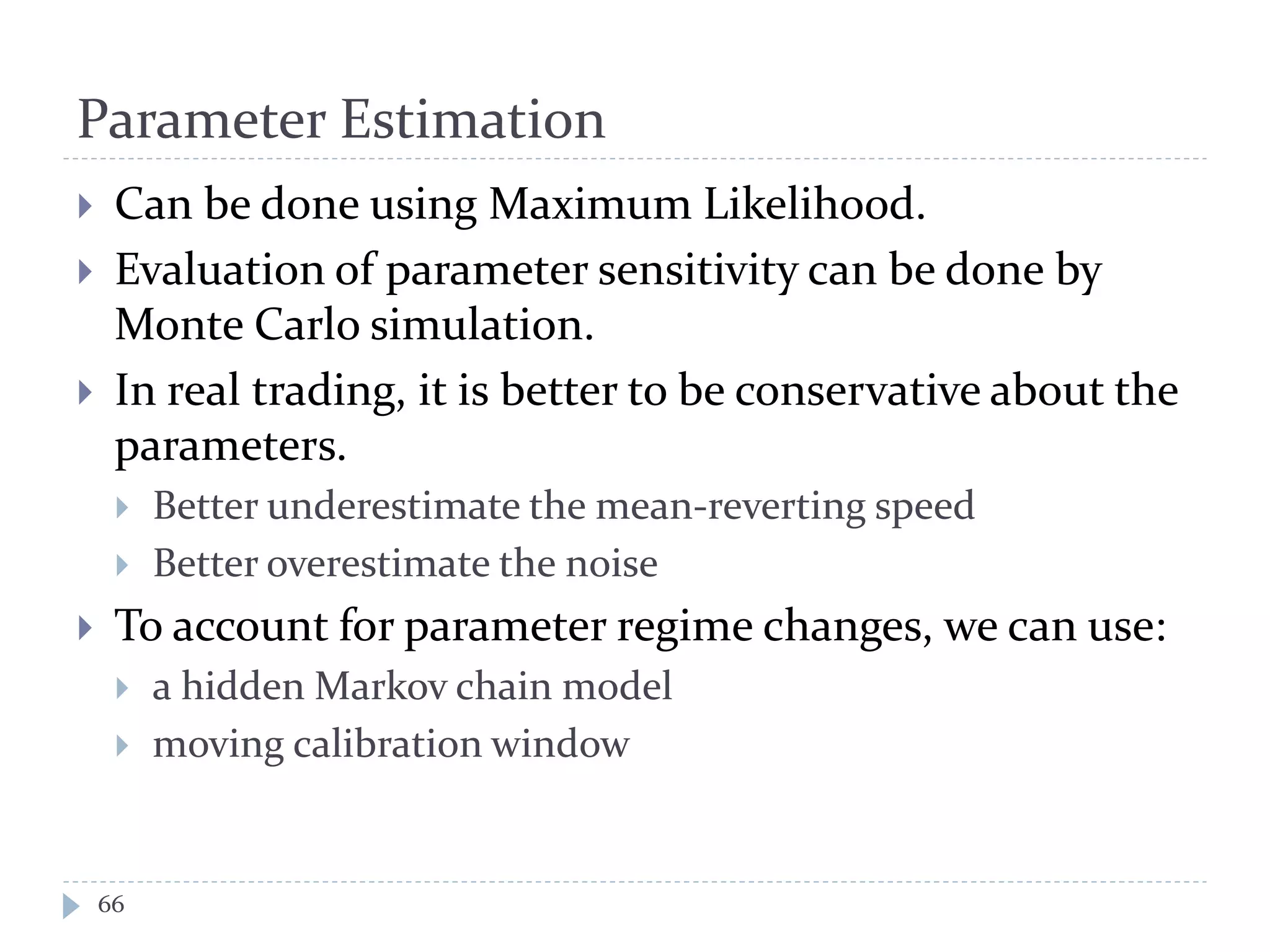 Parameter Estimation
 Can be done using Maximum Likelihood.
 Evaluation of parameter sensitivity can be done by
Monte Carlo simulation.
 In real trading, it is better to be conservative about the
parameters.
 Better underestimate the mean-reverting speed
 Better overestimate the noise
 To account for parameter regime changes, we can use:
 a hidden Markov chain model
 moving calibration window
66
 