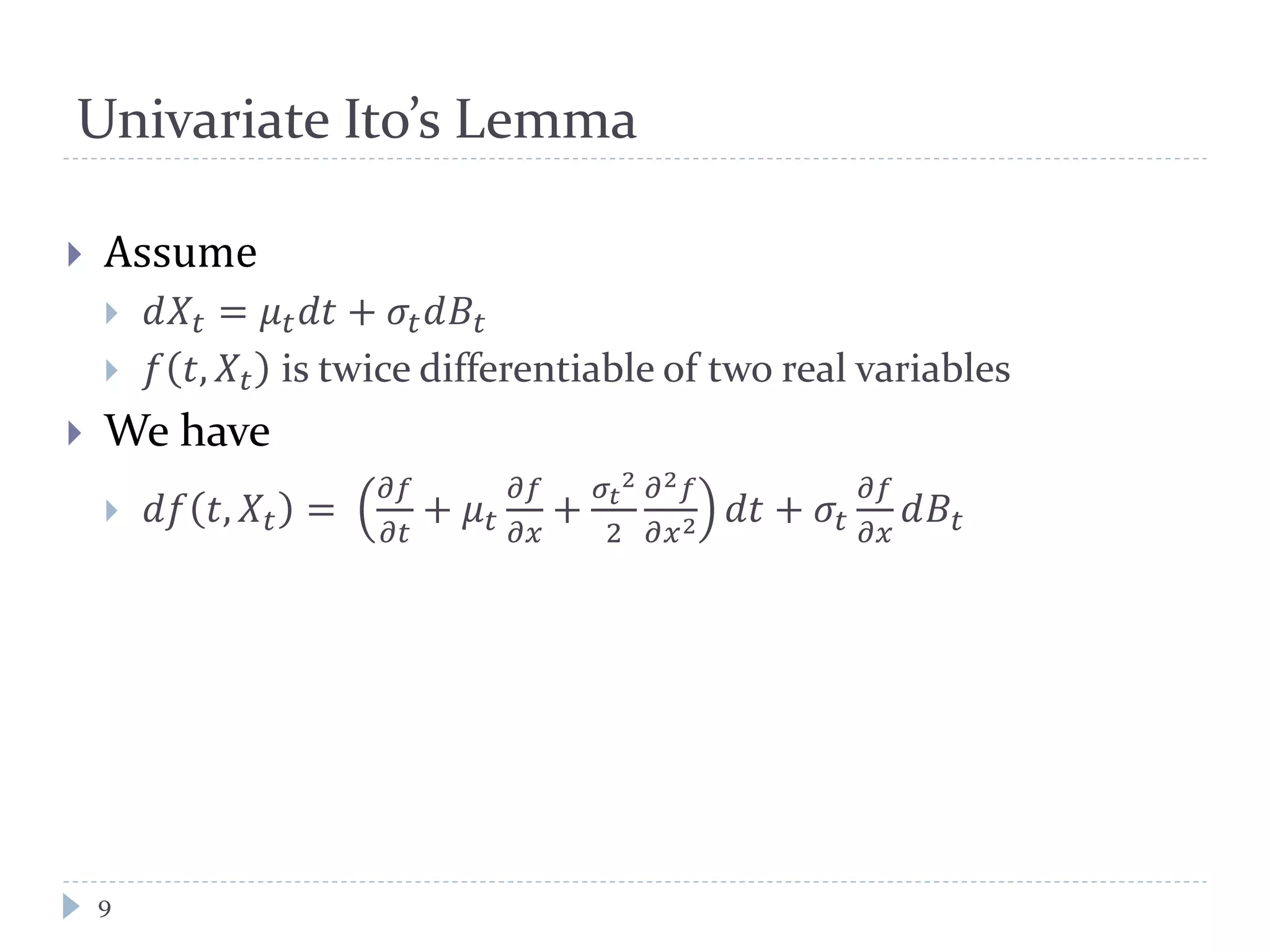 Univariate Ito’s Lemma
 Assume
 𝑑𝑋𝑡 = 𝜇 𝑡 𝑑𝑡 + 𝜎𝑡 𝑑𝐵𝑡
 𝑓 𝑡, 𝑋𝑡 is twice differentiable of two real variables
 We have
 𝑑𝑓 𝑡, 𝑋𝑡 =
𝜕𝑓
𝜕𝑡
+ 𝜇 𝑡
𝜕𝑓
𝜕𝑥
+
𝜎𝑡
2
2
𝜕2 𝑓
𝜕𝑥2 𝑑𝑡 + 𝜎𝑡
𝜕𝑓
𝜕𝑥
𝑑𝐵𝑡
9
 
