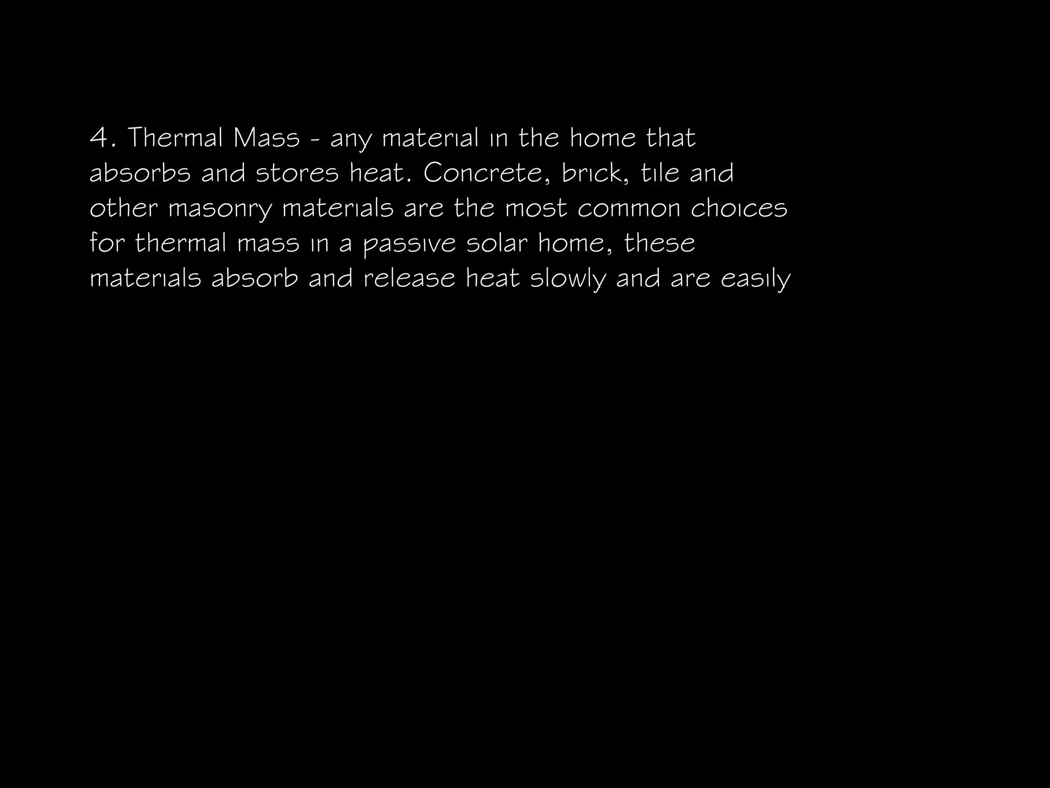 4. Thermal Mass - any material in the home that
absorbs and stores heat. Concrete, brick, tile and
other masonry materials are the most common choices
for thermal mass in a passive solar home, these
materials absorb and release heat slowly and are easily
 