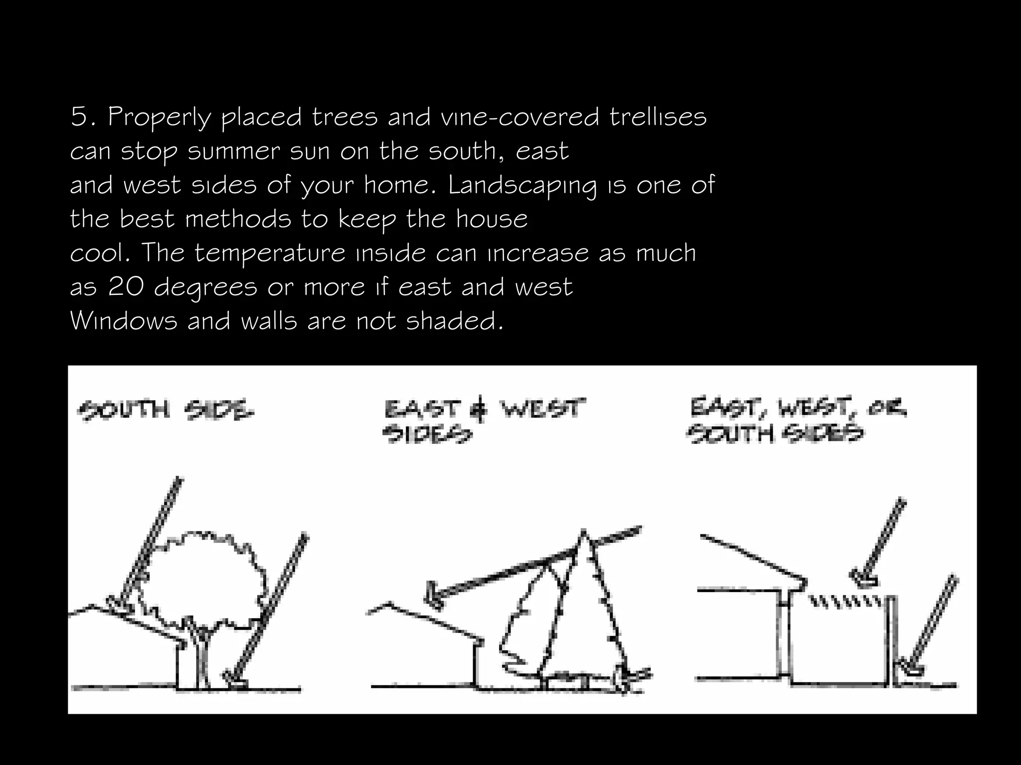5. Properly placed trees and vine-covered trellises
can stop summer sun on the south, east
and west sides of your home. Landscaping is one of
the best methods to keep the house
cool. The temperature inside can increase as much
as 20 degrees or more if east and west
Windows and walls are not shaded.
 