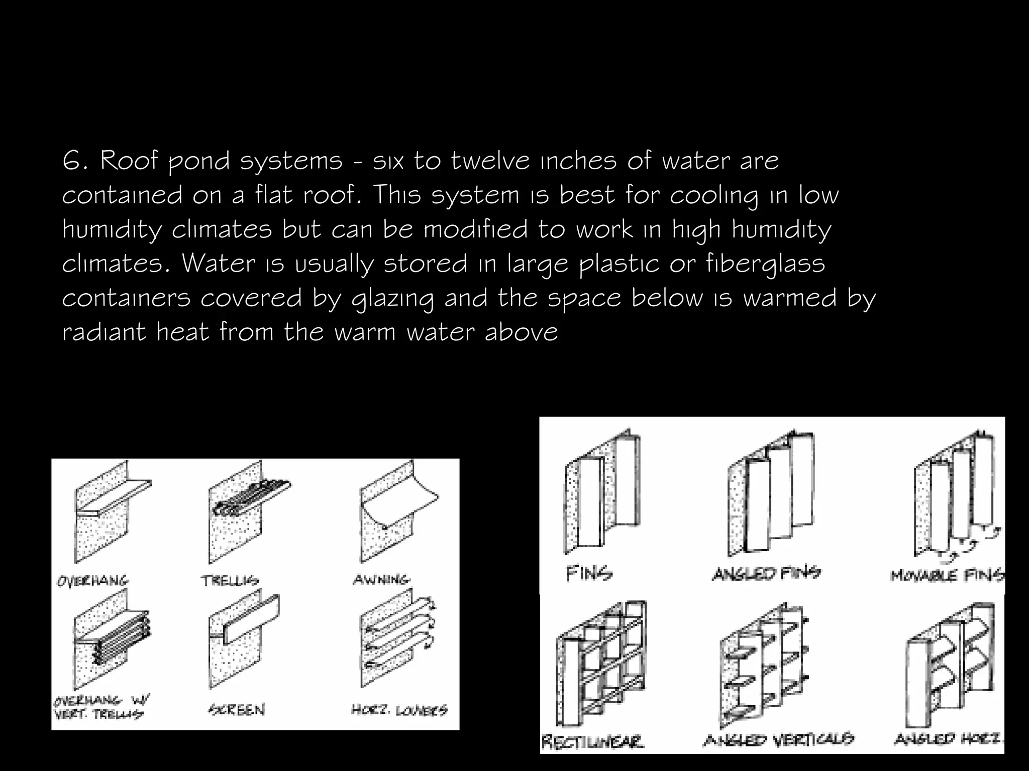 6. Roof pond systems - six to twelve inches of water are
contained on a flat roof. This system is best for cooling in low
humidity climates but can be modified to work in high humidity
climates. Water is usually stored in large plastic or fiberglass
containers covered by glazing and the space below is warmed by
radiant heat from the warm water above
 