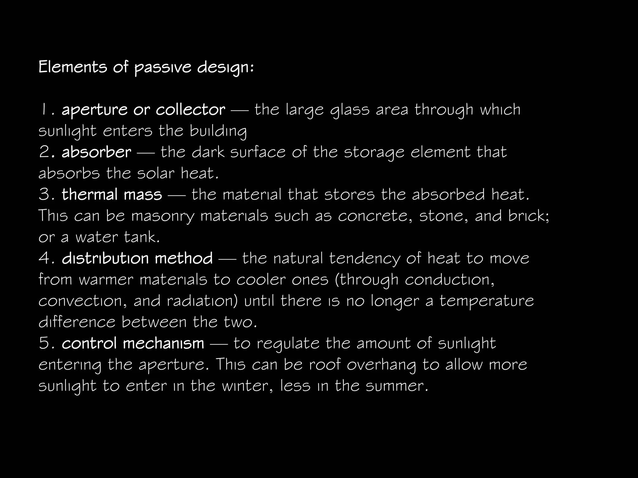 Elements of passive design:
1. aperture or collector — the large glass area through which
sunlight enters the building
2. absorber — the dark surface of the storage element that
absorbs the solar heat.
3. thermal mass — the material that stores the absorbed heat.
This can be masonry materials such as concrete, stone, and brick;
or a water tank.
4. distribution method — the natural tendency of heat to move
from warmer materials to cooler ones (through conduction,
convection, and radiation) until there is no longer a temperature
difference between the two.
5. control mechanism — to regulate the amount of sunlight
entering the aperture. This can be roof overhang to allow more
sunlight to enter in the winter, less in the summer.
 
