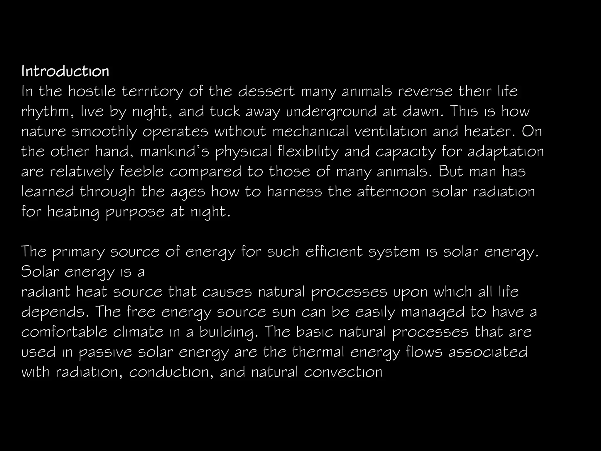 Introduction
In the hostile territory of the dessert many animals reverse their life
rhythm, live by night, and tuck away underground at dawn. This is how
nature smoothly operates without mechanical ventilation and heater. On
the other hand, mankind’s physical flexibility and capacity for adaptation
are relatively feeble compared to those of many animals. But man has
learned through the ages how to harness the afternoon solar radiation
for heating purpose at night.
The primary source of energy for such efficient system is solar energy.
Solar energy is a
radiant heat source that causes natural processes upon which all life
depends. The free energy source sun can be easily managed to have a
comfortable climate in a building. The basic natural processes that are
used in passive solar energy are the thermal energy flows associated
with radiation, conduction, and natural convection
 