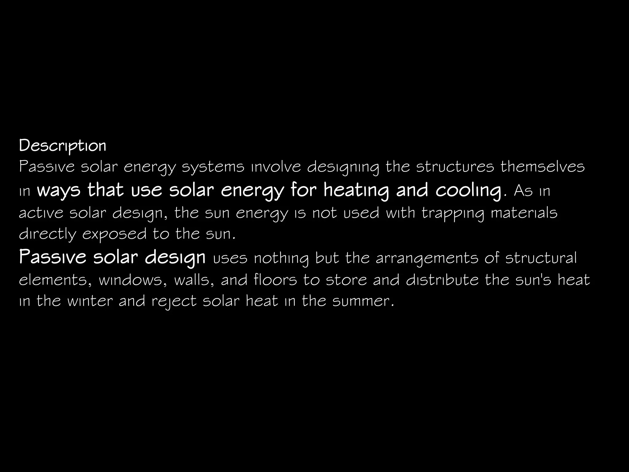 Description
Passive solar energy systems involve designing the structures themselves
in ways that use solar energy for heating and cooling. As in
active solar design, the sun energy is not used with trapping materials
directly exposed to the sun.
Passive solar design uses nothing but the arrangements of structural
elements, windows, walls, and floors to store and distribute the sun's heat
in the winter and reject solar heat in the summer.
 
