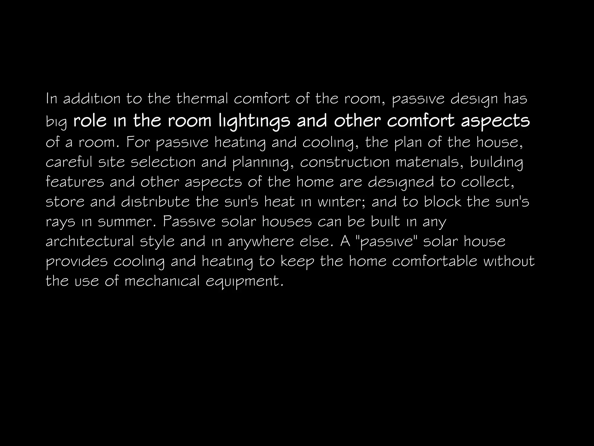 In addition to the thermal comfort of the room, passive design has
big role in the room lightings and other comfort aspects
of a room. For passive heating and cooling, the plan of the house,
careful site selection and planning, construction materials, building
features and other aspects of the home are designed to collect,
store and distribute the sun's heat in winter; and to block the sun's
rays in summer. Passive solar houses can be built in any
architectural style and in anywhere else. A "passive" solar house
provides cooling and heating to keep the home comfortable without
the use of mechanical equipment.
 