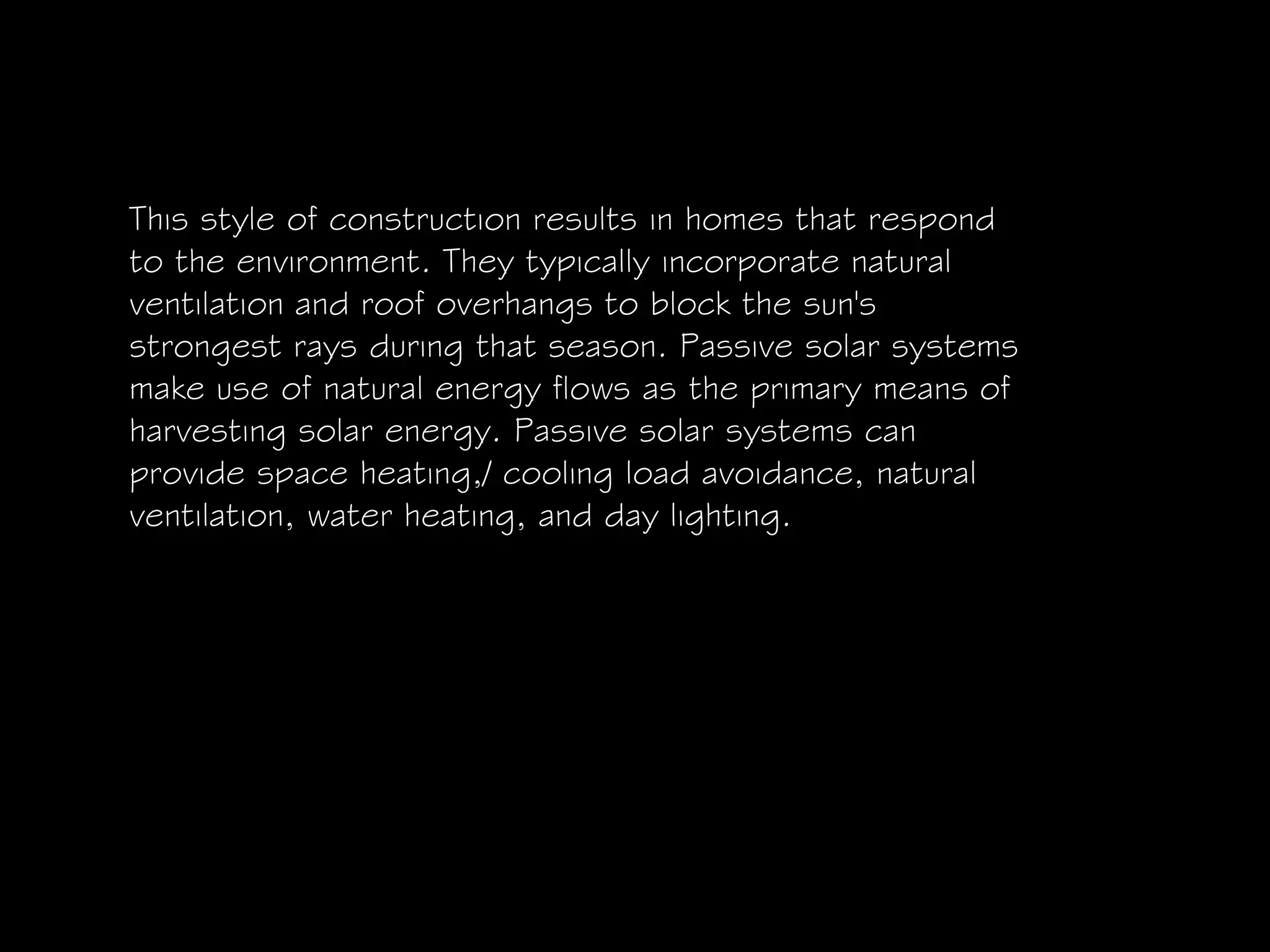This style of construction results in homes that respond
to the environment. They typically incorporate natural
ventilation and roof overhangs to block the sun's
strongest rays during that season. Passive solar systems
make use of natural energy flows as the primary means of
harvesting solar energy. Passive solar systems can
provide space heating,/ cooling load avoidance, natural
ventilation, water heating, and day lighting.
 