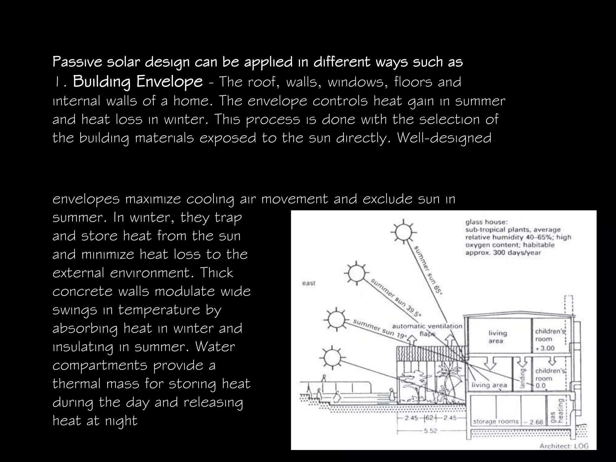 Passive solar design can be applied in different ways such as
1. Building Envelope - The roof, walls, windows, floors and
internal walls of a home. The envelope controls heat gain in summer
and heat loss in winter. This process is done with the selection of
the building materials exposed to the sun directly. Well-designed
envelopes maximize cooling air movement and exclude sun in
summer. In winter, they trap
and store heat from the sun
and minimize heat loss to the
external environment. Thick
concrete walls modulate wide
swings in temperature by
absorbing heat in winter and
insulating in summer. Water
compartments provide a
thermal mass for storing heat
during the day and releasing
heat at night
 