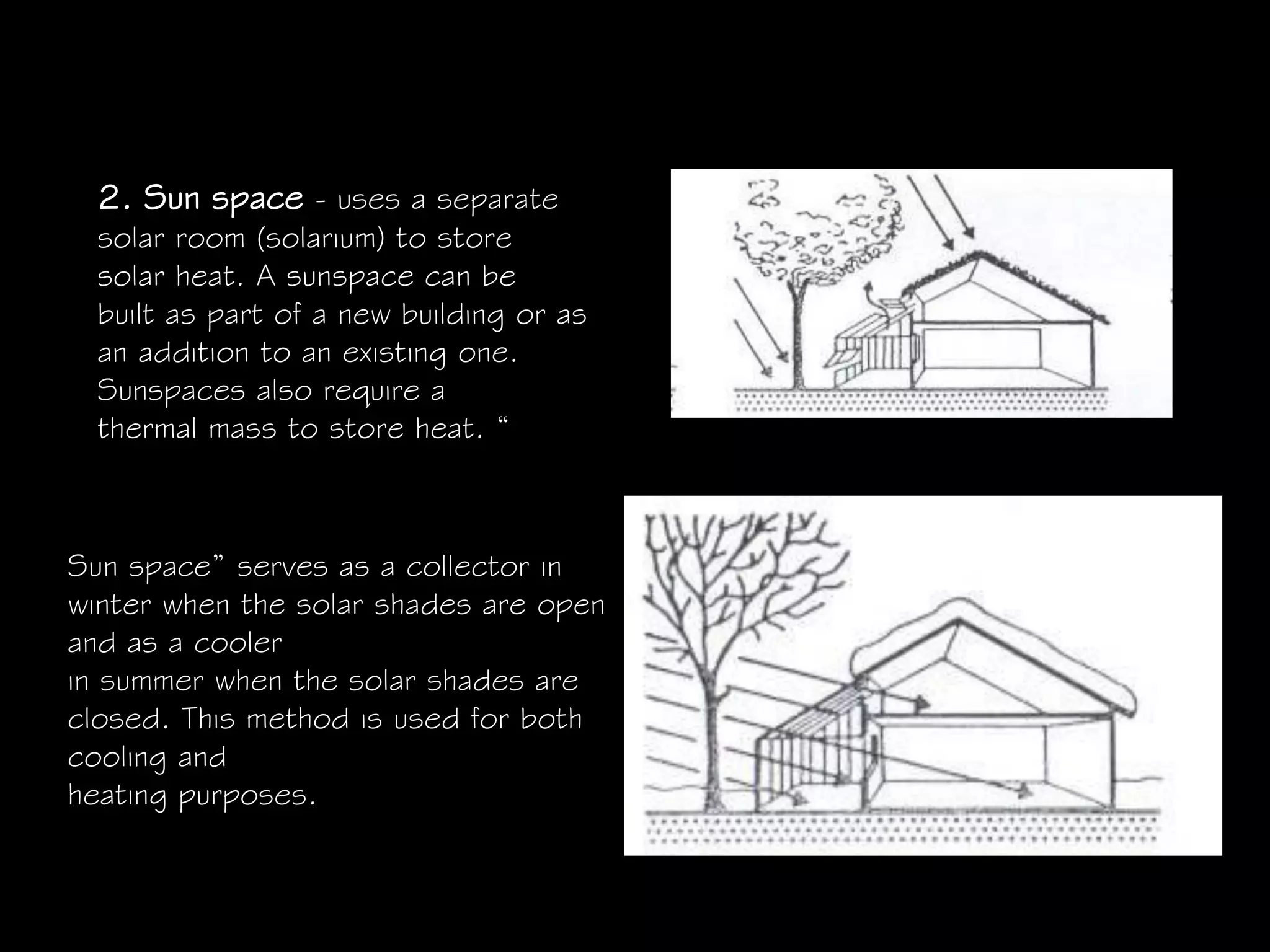 2. Sun space - uses a separate
solar room (solarium) to store
solar heat. A sunspace can be
built as part of a new building or as
an addition to an existing one.
Sunspaces also require a
thermal mass to store heat. “
Sun space” serves as a collector in
winter when the solar shades are open
and as a cooler
in summer when the solar shades are
closed. This method is used for both
cooling and
heating purposes.
 