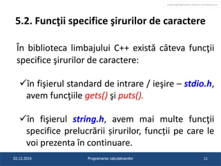 copyright@www.adrian.runceanu.ro
5.2. Funcţii specifice şirurilor de caractere
În biblioteca limbajului C++ există câteva funcţii
specifice şirurilor de caractere:
în fişierul standard de intrare / ieşire – stdio.h,
avem funcţiile gets() şi puts().
în fişierul string.h, avem mai multe funcţii
specifice prelucrării șirurilor, funcții pe care le
voi prezenta în continuare.
02.12.2016 Programarea calculatoarelor 11
 