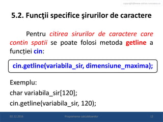 copyright@www.adrian.runceanu.ro
5.2. Funcţii specifice şirurilor de caractere
Pentru citirea sirurilor de caractere care
contin spatii se poate folosi metoda getline a
funcției cin:
Exemplu:
char variabila_sir[120];
cin.getline(variabila_sir, 120);
02.12.2016 Programarea calculatoarelor 12
cin.getline(variabila_sir, dimensiune_maxima);
 