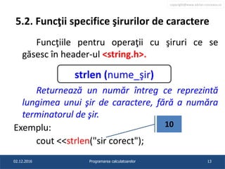 copyright@www.adrian.runceanu.ro
5.2. Funcţii specifice şirurilor de caractere
Funcţiile pentru operaţii cu şiruri ce se
găsesc în header-ul <string.h>.
Returnează un număr întreg ce reprezintă
lungimea unui şir de caractere, fără a număra
terminatorul de şir.
Exemplu:
cout <<strlen("sir corect");
02.12.2016 Programarea calculatoarelor 13
strlen (nume_şir)
10
 