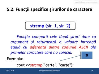 copyright@www.adrian.runceanu.ro
5.2. Funcţii specifice şirurilor de caractere
Funcţia compară cele două şiruri date ca
argument şi returnează o valoare întreagă
egală cu diferenţa dintre codurile ASCII ale
primelor caractere care nu coincid.
Exemplu:
cout <<strcmp("carte", "carte");
02.12.2016 Programarea calculatoarelor 14
strcmp (şir_1, şir_2)
0
 