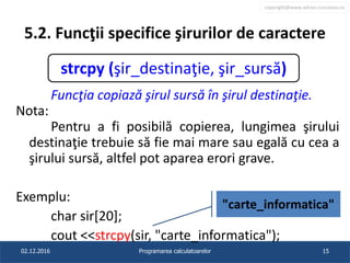 copyright@www.adrian.runceanu.ro
5.2. Funcţii specifice şirurilor de caractere
Funcţia copiază şirul sursă în şirul destinaţie.
Nota:
Pentru a fi posibilă copierea, lungimea şirului
destinaţie trebuie să fie mai mare sau egală cu cea a
şirului sursă, altfel pot aparea erori grave.
Exemplu:
char sir[20];
cout <<strcpy(sir, "carte_informatica");
02.12.2016 Programarea calculatoarelor 15
strcpy (şir_destinaţie, şir_sursă)
"carte_informatica"
 