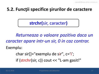 copyright@www.adrian.runceanu.ro
5.2. Funcţii specifice şirurilor de caractere
Returneaza o valoare pozitiva daca un
caracter apare intr-un sir, 0 in caz contrar.
Exemplu:
char sir[]="exemplu de sir", c=‘i’;
if (strchr(sir, c)) cout << "L-am gasit!"
02.12.2016 Programarea calculatoarelor 17
strchr(sir, caracter)
 