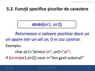 copyright@www.adrian.runceanu.ro
5.2. Funcţii specifice şirurilor de caractere
Returneaza o valoare pozitiva daca un
sir apare intr-un alt sir, 0 in caz contrar.
Exemplu:
char sir1="primul sir", sir2="sir";
if (strstr(sir1,sir2)) cout <<"Am gasit subsirul!"
02.12.2016 Programarea calculatoarelor 18
strstr(sir1, sir2)
 