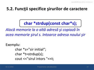 copyright@www.adrian.runceanu.ro
5.2. Funcţii specifice şirurilor de caractere
Alocă memorie la o altă adresă şi copiază în
acea memorie şirul s. Intoarce adresa noului şir
Exemplu:
char *s="sir initial“;
char *t=strdup(s);
cout <<"sirul intors "<<t;
02.12.2016 Programarea calculatoarelor 19
char *strdup(const char*s);
 