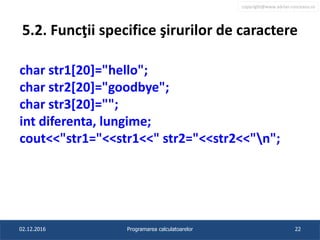 copyright@www.adrian.runceanu.ro
5.2. Funcţii specifice şirurilor de caractere
char str1[20]="hello";
char str2[20]="goodbye";
char str3[20]="";
int diferenta, lungime;
cout<<"str1="<<str1<<" str2="<<str2<<"n";
02.12.2016 Programarea calculatoarelor 22
 