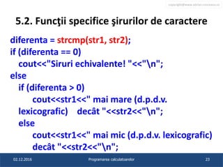 copyright@www.adrian.runceanu.ro
5.2. Funcţii specifice şirurilor de caractere
diferenta = strcmp(str1, str2);
if (diferenta == 0)
cout<<"Siruri echivalente! "<<"n";
else
if (diferenta > 0)
cout<<str1<<" mai mare (d.p.d.v.
lexicografic) decât "<<str2<<"n";
else
cout<<str1<<" mai mic (d.p.d.v. lexicografic)
decât "<<str2<<"n";
02.12.2016 Programarea calculatoarelor 23
 