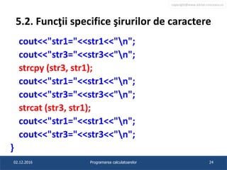 copyright@www.adrian.runceanu.ro
5.2. Funcţii specifice şirurilor de caractere
cout<<"str1="<<str1<<"n";
cout<<"str3="<<str3<<"n";
strcpy (str3, str1);
cout<<"str1="<<str1<<"n";
cout<<"str3="<<str3<<"n";
strcat (str3, str1);
cout<<"str1="<<str1<<"n";
cout<<"str3="<<str3<<"n";
}
02.12.2016 Programarea calculatoarelor 24
 