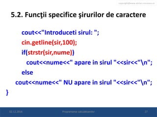 copyright@www.adrian.runceanu.ro
5.2. Funcţii specifice şirurilor de caractere
cout<<"Introduceti sirul: ";
cin.getline(sir,100);
if(strstr(sir,nume))
cout<<nume<<" apare in sirul "<<sir<<"n";
else
cout<<nume<<" NU apare in sirul "<<sir<<"n";
}
02.12.2016 Programarea calculatoarelor 27
 