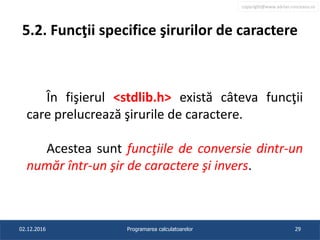 copyright@www.adrian.runceanu.ro
5.2. Funcţii specifice şirurilor de caractere
În fişierul <stdlib.h> există câteva funcţii
care prelucrează şirurile de caractere.
Acestea sunt funcţiile de conversie dintr-un
număr într-un şir de caractere şi invers.
02.12.2016 Programarea calculatoarelor 29
 