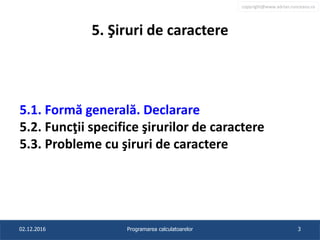 copyright@www.adrian.runceanu.ro
5. Şiruri de caractere
5.1. Formă generală. Declarare
5.2. Funcţii specifice şirurilor de caractere
5.3. Probleme cu şiruri de caractere
02.12.2016 Programarea calculatoarelor 3
 