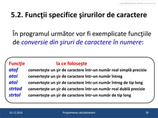 copyright@www.adrian.runceanu.ro
5.2. Funcţii specifice şirurilor de caractere
În programul următor vor fi exemplicate funcţiile
de conversie din şiruri de caractere în numere:
02.12.2016 Programarea calculatoarelor 30
Funcţie la ce foloseşte
atof converteşte un şir de caractere într-un număr real simplă precizie
atoi converteşte un şir de caractere într-un număr întreg
atol converteşte un şir de caractere într-un număr întreg de tip long
strtod converteşte un şir de caractere într-un număr real dublă precizie
strtol converteşte un şir de caractere într-un număr de tip long
 