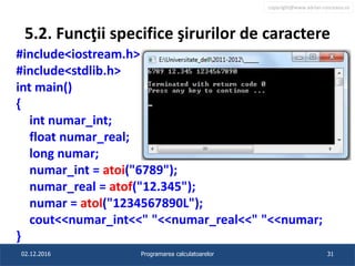 copyright@www.adrian.runceanu.ro
5.2. Funcţii specifice şirurilor de caractere
#include<iostream.h>
#include<stdlib.h>
int main()
{
int numar_int;
float numar_real;
long numar;
numar_int = atoi("6789");
numar_real = atof("12.345");
numar = atol("1234567890L");
cout<<numar_int<<" "<<numar_real<<" "<<numar;
}
02.12.2016 Programarea calculatoarelor 31
 