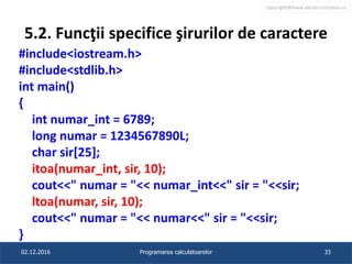 copyright@www.adrian.runceanu.ro
5.2. Funcţii specifice şirurilor de caractere
#include<iostream.h>
#include<stdlib.h>
int main()
{
int numar_int = 6789;
long numar = 1234567890L;
char sir[25];
itoa(numar_int, sir, 10);
cout<<" numar = "<< numar_int<<" sir = "<<sir;
ltoa(numar, sir, 10);
cout<<" numar = "<< numar<<" sir = "<<sir;
}
02.12.2016 Programarea calculatoarelor 33
 