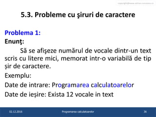 copyright@www.adrian.runceanu.ro
5.3. Probleme cu şiruri de caractere
Problema 1:
Enunţ:
Să se afişeze numărul de vocale dintr-un text
scris cu litere mici, memorat intr-o variabilă de tip
șir de caractere.
Exemplu:
Date de intrare: Programarea calculatoarelor
Date de ieșire: Exista 12 vocale in text
02.12.2016 Programarea calculatoarelor 36
 
