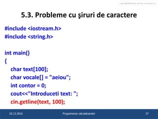 copyright@www.adrian.runceanu.ro
5.3. Probleme cu şiruri de caractere
#include <iostream.h>
#include <string.h>
int main()
{
char text[100];
char vocale[] = "aeiou";
int contor = 0;
cout<<"Introduceti text: ";
cin.getline(text, 100);
02.12.2016 Programarea calculatoarelor 37
 