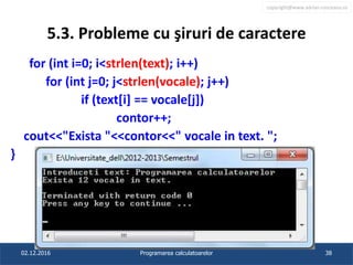 copyright@www.adrian.runceanu.ro
5.3. Probleme cu şiruri de caractere
for (int i=0; i<strlen(text); i++)
for (int j=0; j<strlen(vocale); j++)
if (text[i] == vocale[j])
contor++;
cout<<"Exista "<<contor<<" vocale in text. ";
}
02.12.2016 Programarea calculatoarelor 38
 