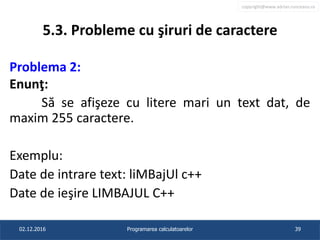 copyright@www.adrian.runceanu.ro
5.3. Probleme cu şiruri de caractere
Problema 2:
Enunţ:
Să se afişeze cu litere mari un text dat, de
maxim 255 caractere.
Exemplu:
Date de intrare text: liMBajUl c++
Date de ieşire LIMBAJUL C++
02.12.2016 Programarea calculatoarelor 39
 