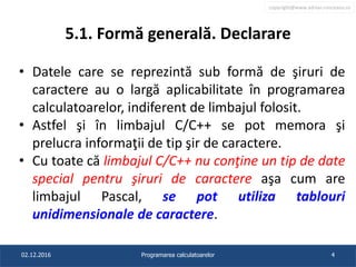 copyright@www.adrian.runceanu.ro
5.1. Formă generală. Declarare
• Datele care se reprezintă sub formă de şiruri de
caractere au o largă aplicabilitate în programarea
calculatoarelor, indiferent de limbajul folosit.
• Astfel şi în limbajul C/C++ se pot memora şi
prelucra informaţii de tip şir de caractere.
• Cu toate că limbajul C/C++ nu conţine un tip de date
special pentru şiruri de caractere aşa cum are
limbajul Pascal, se pot utiliza tablouri
unidimensionale de caractere.
02.12.2016 Programarea calculatoarelor 4
 