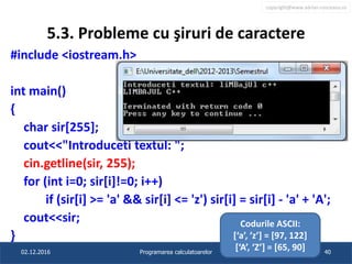 copyright@www.adrian.runceanu.ro
5.3. Probleme cu şiruri de caractere
#include <iostream.h>
int main()
{
char sir[255];
cout<<"Introduceti textul: ";
cin.getline(sir, 255);
for (int i=0; sir[i]!=0; i++)
if (sir[i] >= 'a' && sir[i] <= 'z') sir[i] = sir[i] - 'a' + 'A';
cout<<sir;
}
02.12.2016 Programarea calculatoarelor 40
Codurile ASCII:
[‘a’, ’z’] = [97, 122]
[‘A’, ‘Z’] = [65, 90]
 