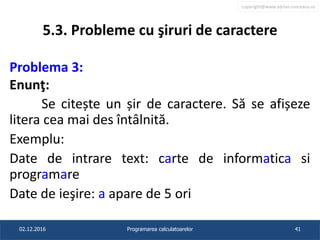 copyright@www.adrian.runceanu.ro
5.3. Probleme cu şiruri de caractere
Problema 3:
Enunţ:
Se citește un șir de caractere. Să se afișeze
litera cea mai des întâlnită.
Exemplu:
Date de intrare text: carte de informatica si
programare
Date de ieşire: a apare de 5 ori
02.12.2016 Programarea calculatoarelor 41
 