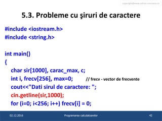 copyright@www.adrian.runceanu.ro
5.3. Probleme cu şiruri de caractere
#include <iostream.h>
#include <string.h>
int main()
{
char sir[1000], carac_max, c;
int i, frecv[256], max=0; // frecv - vector de frecvente
cout<<"Dati sirul de caractere: ";
cin.getline(sir,1000);
for (i=0; i<256; i++) frecv[i] = 0;
02.12.2016 Programarea calculatoarelor 42
 