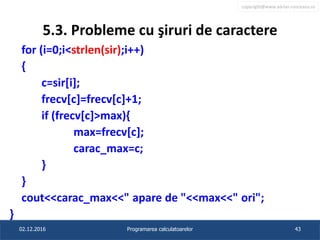 copyright@www.adrian.runceanu.ro
5.3. Probleme cu şiruri de caractere
for (i=0;i<strlen(sir);i++)
{
c=sir[i];
frecv[c]=frecv[c]+1;
if (frecv[c]>max){
max=frecv[c];
carac_max=c;
}
}
cout<<carac_max<<" apare de "<<max<<" ori";
}
02.12.2016 Programarea calculatoarelor 43
 