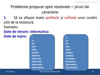 copyright@www.adrian.runceanu.ro
Probleme propuse spre rezolvate – șiruri de
caractere
1. Să se afișeze toate prefixele și sufixele unui cuvânt
citit de la tastatură.
Exemplu:
Date de intrare: informatica
Date de ieşire:
02.12.2016 Programarea calculatoarelor 45
i
in
inf
info
infor
inform
informa
informat
informati
informatic
informatica
a
ca
ica
tica
atica
matica
rmatica
ormatica
formatica
nformatica
informatica
 