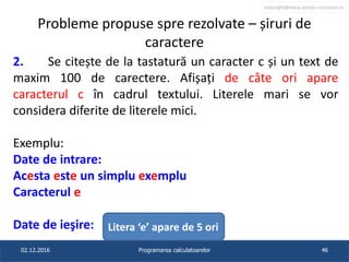 copyright@www.adrian.runceanu.ro
Probleme propuse spre rezolvate – șiruri de
caractere
2. Se citește de la tastatură un caracter c și un text de
maxim 100 de carectere. Afișați de câte ori apare
caracterul c în cadrul textului. Literele mari se vor
considera diferite de literele mici.
Exemplu:
Date de intrare:
Acesta este un simplu exemplu
Caracterul e
Date de ieşire:
02.12.2016 Programarea calculatoarelor 46
Litera ‘e’ apare de 5 ori
 