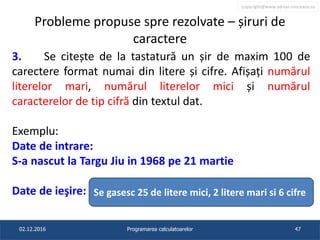 copyright@www.adrian.runceanu.ro
Probleme propuse spre rezolvate – șiruri de
caractere
3. Se citește de la tastatură un șir de maxim 100 de
carectere format numai din litere și cifre. Afișați numărul
literelor mari, numărul literelor mici și numărul
caracterelor de tip cifră din textul dat.
Exemplu:
Date de intrare:
S-a nascut la Targu Jiu in 1968 pe 21 martie
Date de ieşire:
02.12.2016 Programarea calculatoarelor 47
Se gasesc 25 de litere mici, 2 litere mari si 6 cifre
 