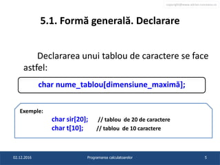 copyright@www.adrian.runceanu.ro
5.1. Formă generală. Declarare
Declararea unui tablou de caractere se face
astfel:
02.12.2016 Programarea calculatoarelor 5
char nume_tablou[dimensiune_maximă];
Exemple:
char sir[20]; // tablou de 20 de caractere
char t[10]; // tablou de 10 caractere
 