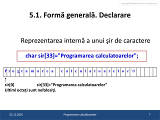 copyright@www.adrian.runceanu.ro
5.1. Formă generală. Declarare
Reprezentarea internă a unui şir de caractere
sir[0] sir[33]=”Programarea calculatoarelor”
Ultimi octeţi sunt nefolosiţi.
02.12.2016 Programarea calculatoarelor 7
char sir[33]="Programarea calculatoarelor";
P r o g r a m a r e a c a l c u l a t o a r e l o r 0
 