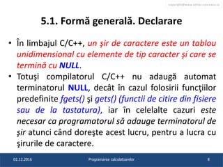 copyright@www.adrian.runceanu.ro
5.1. Formă generală. Declarare
• În limbajul C/C++, un şir de caractere este un tablou
unidimensional cu elemente de tip caracter şi care se
termină cu NULL.
• Totuşi compilatorul C/C++ nu adaugă automat
terminatorul NULL, decât în cazul folosirii funcţiilor
predefinite fgets() şi gets() (functii de citire din fisiere
sau de la tastatura), iar în celelalte cazuri este
necesar ca programatorul să adauge terminatorul de
şir atunci când doreşte acest lucru, pentru a lucra cu
şirurile de caractere.
02.12.2016 Programarea calculatoarelor 8
 