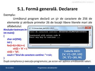 copyright@www.adrian.runceanu.ro
5.1. Formă generală. Declarare
Exemplu:
Următorul program declară un şir de caractere de 256 de
elemente şi atribuie primelor 26 de locaţii libere literele mari ale
alfabetului:
#include<iostream.h>
int main()
{
char sir[256];
int i;
for(i=0;i<26;i++)
sir[i] = 'A' + i;
sir[i] = '0';
cout<<"Sirul de caractere contine: "<<sir;
}
După compilarea şi execuţia programului, pe ecran vor apărea următoarele valori:
02.12.2016 Programarea calculatoarelor 9
Codurile ASCII:
[‘a’, ’z’] = [97, 122]
[‘A’, ‘Z’] = [65, 90]
 