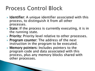    Identifier: A unique identifier associated with this
    process, to distinguish it from all other
    processes.
   State: If the process is currently executing, it is in
    the running state.
   Priority: Priority level relative to other processes.
   Program counter: The address of the next
    instruction in the program to be executed.
   Memory pointers: Includes pointers to the
    program code and data associated with this
    process, plus any memory blocks shared with
    other processes.
 