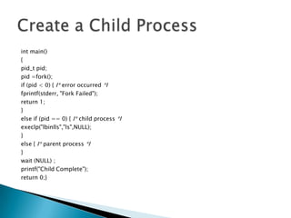 int main()
{
pid_t pid;
pid =fork();
if (pid < 0) { I* error occurred *I
fprintf(stderr, "Fork Failed");
return 1;
}
else if (pid == 0) { I* child process *I
execlp("lbinlls","ls",NULL);
}
else { I* parent process *I
}
wait (NULL) ;
printf("Child Complete");
return 0;}
 