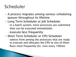    A process migrates among various scheduling
    queues throughout its lifetime
   Long Term Scheduler or Job Scheduler
    ◦ in a batch system, more processes are submitted
      than can be executed immediately.
    ◦ execute less frequently
   Short Term Scheduler or CPU Scheduler
    ◦ selects from among the processes that are ready
      to execute and allocates the CPU to one of them.
    ◦ Runs most frequently (ex: runs every 100ms)
 