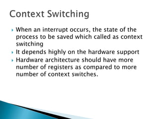    When an interrupt occurs, the state of the
    process to be saved which called as context
    switching
   It depends highly on the hardware support
   Hardware architecture should have more
    number of registers as compared to more
    number of context switches.
 